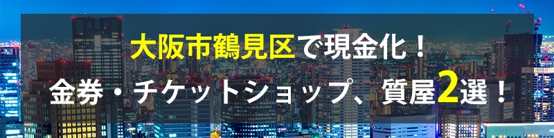 大阪市鶴見区で現金化！大阪市鶴見区の金券・チケットショップ、質屋2選！