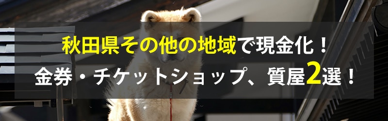 秋田県その他の地域で現金化！秋田県その他の地域の金券・チケットショップ、質屋2選！